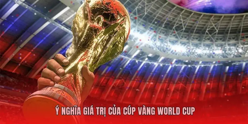 Ý NGHĨA GIÁ TRỊ CỦA CÚP VÀNG WORLD CUP